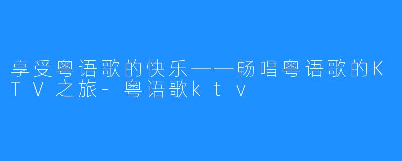 享受粤语歌的快乐——畅唱粤语歌的KTV之旅-粤语歌ktv