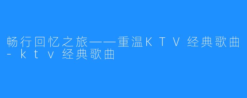 畅行回忆之旅——重温KTV经典歌曲-ktv经典歌曲