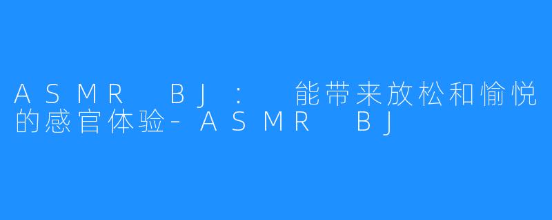 ASMR BJ： 能带来放松和愉悦的感官体验-ASMR BJ