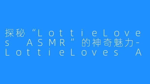 探秘“LottieLoves ASMR”的神奇魅力-LottieLoves ASMR
