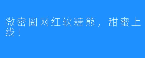 微密圈网红软糖熊，甜蜜上线！