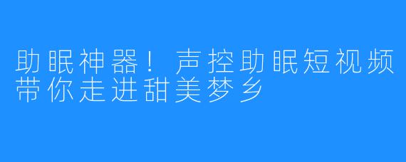 助眠神器！声控助眠短视频带你走进甜美梦乡