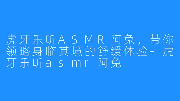 虎牙乐听ASMR阿兔，带你领略身临其境的舒缓体验-虎牙乐听asmr阿兔