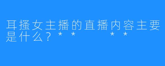 耳搔女主播的直播内容主要是什么？**  **