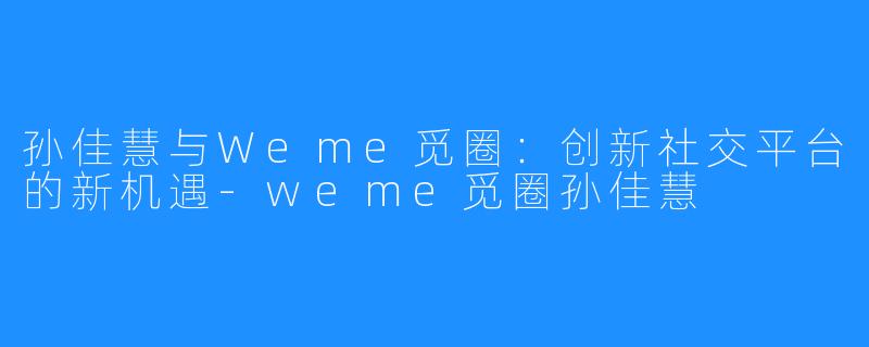 孙佳慧与Weme觅圈：创新社交平台的新机遇-weme觅圈孙佳慧