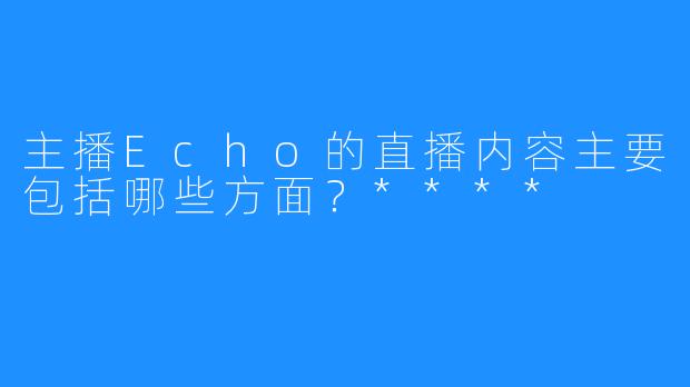 主播Echo的直播内容主要包括哪些方面？****