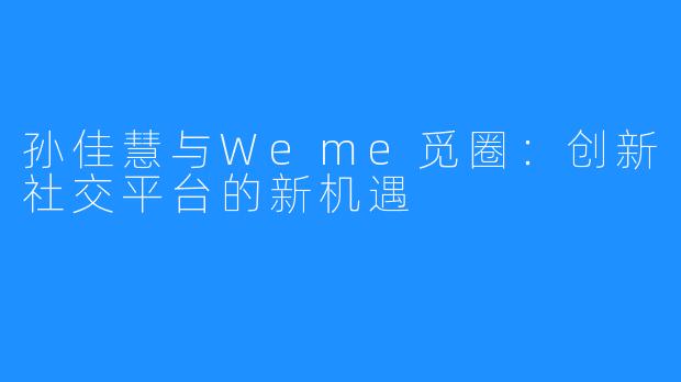 孙佳慧与Weme觅圈：创新社交平台的新机遇