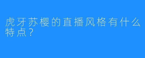 虎牙苏樱的直播风格有什么特点？  