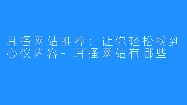 耳搔网站推荐：让你轻松找到心仪内容-耳搔网站有哪些