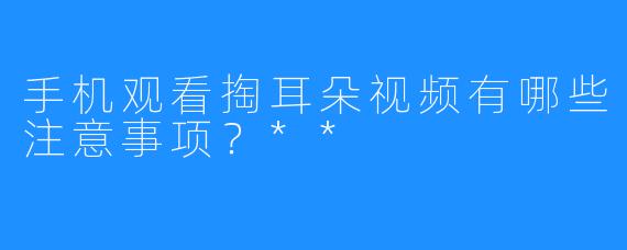 手机观看掏耳朵视频有哪些注意事项？**