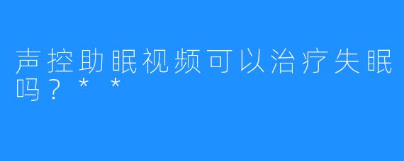 声控助眠视频可以治疗失眠吗？**