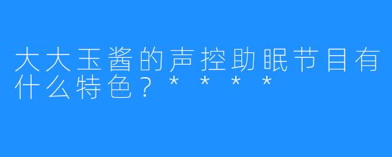 大大玉酱的声控助眠节目有什么特色？****