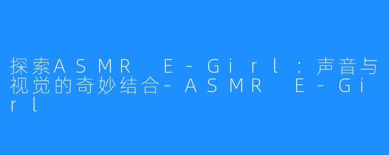 探索ASMR E-Girl：声音与视觉的奇妙结合-ASMR E-Girl