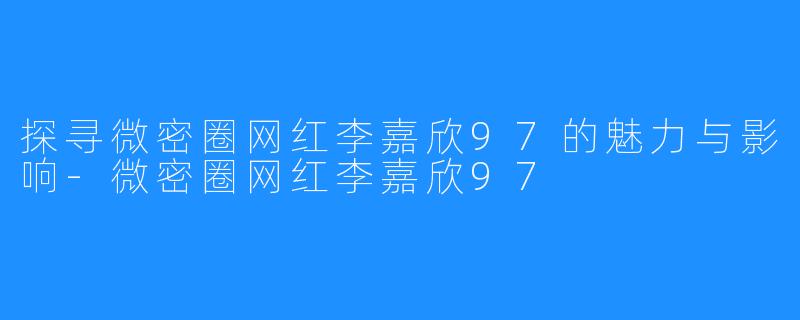 探寻微密圈网红李嘉欣97的魅力与影响-微密圈网红李嘉欣97