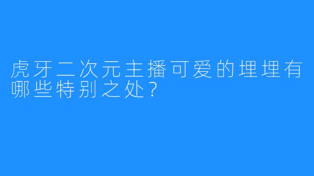 虎牙二次元主播可爱的埋埋有哪些特别之处？