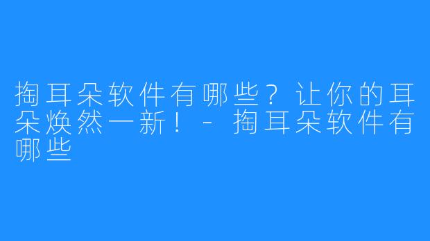 掏耳朵软件有哪些？让你的耳朵焕然一新！-掏耳朵软件有哪些