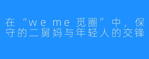 在“weme觅圈”中，保守的二舅妈与年轻人的交锋