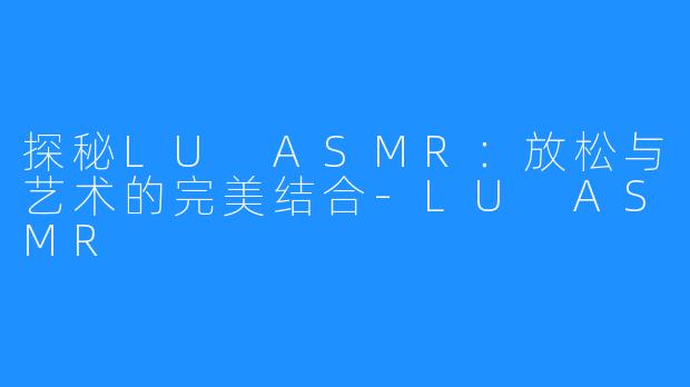 探秘LU ASMR：放松与艺术的完美结合-LU ASMR