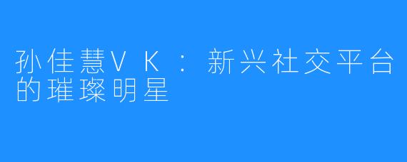 孙佳慧VK：新兴社交平台的璀璨明星