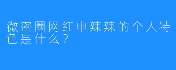 微密圈网红申辣辣的个人特色是什么？