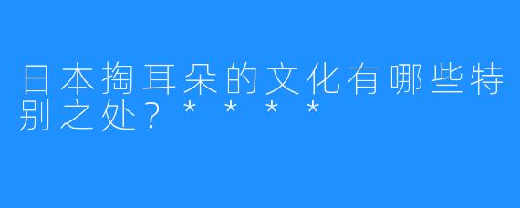 日本掏耳朵的文化有哪些特别之处？****