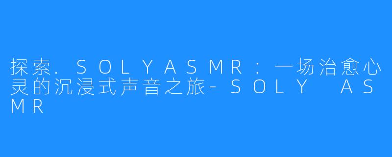 探索.SOLYASMR:一场治愈心灵的沉浸式声音之旅-SOLY ASMR