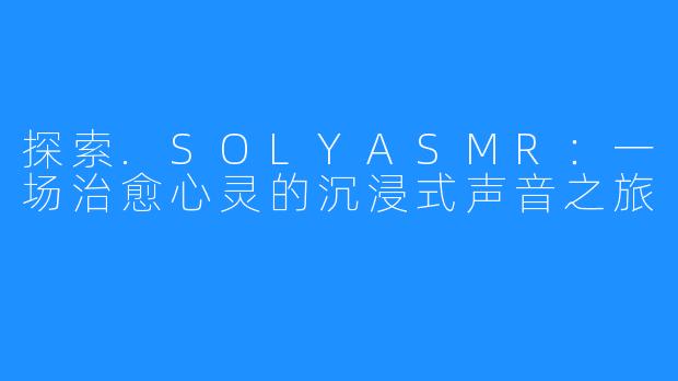 探索.SOLYASMR:一场治愈心灵的沉浸式声音之旅