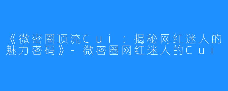 《微密圈顶流Cui:揭秘网红迷人的魅力密码》-微密圈网红迷人的Cui