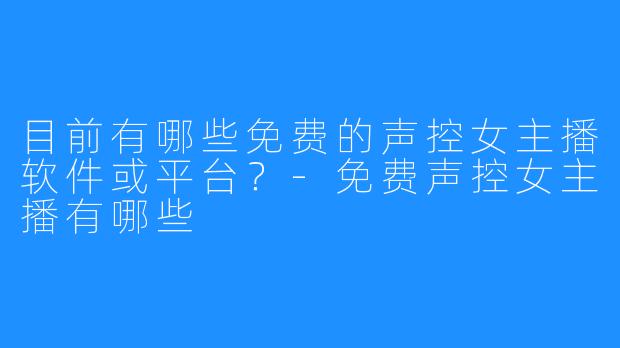 目前有哪些免费的声控女主播软件或平台?-免费声控女主播有哪些