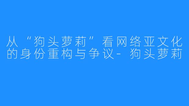 从“狗头萝莉”看网络亚文化的身份重构与争议-狗头萝莉