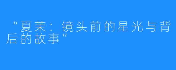 “夏茉:镜头前的星光与背后的故事”