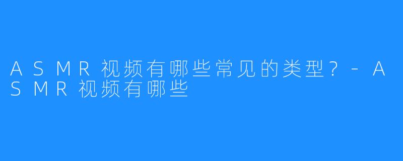 ASMR视频有哪些常见的类型?-ASMR视频有哪些