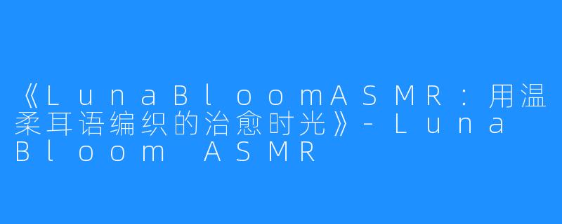 《LunaBloomASMR:用温柔耳语编织的治愈时光》-Luna Bloom ASMR