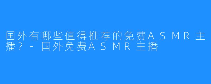 国外有哪些值得推荐的免费ASMR主播?-国外免费ASMR主播