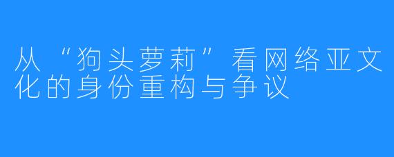 从“狗头萝莉”看网络亚文化的身份重构与争议