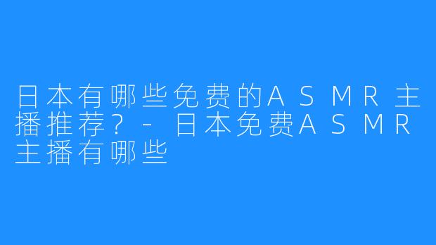 日本有哪些免费的ASMR主播推荐?-日本免费ASMR主播有哪些