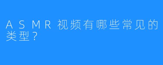 ASMR视频有哪些常见的类型?
