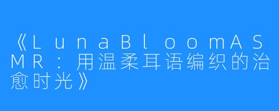 《LunaBloomASMR:用温柔耳语编织的治愈时光》