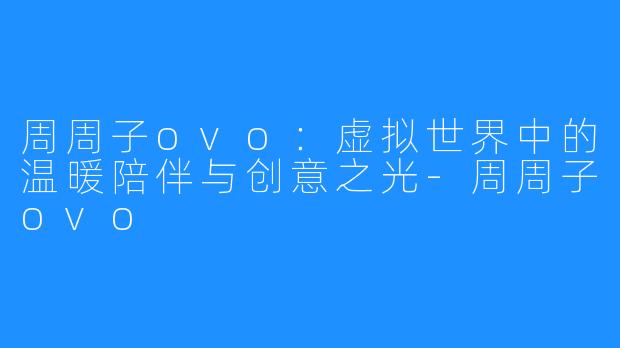 周周子ovo:虚拟世界中的温暖陪伴与创意之光-周周子ovo