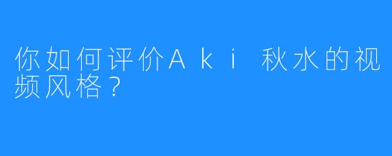 你如何评价Aki秋水的视频风格?