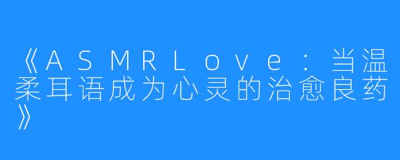 《ASMRLove:当温柔耳语成为心灵的治愈良药》