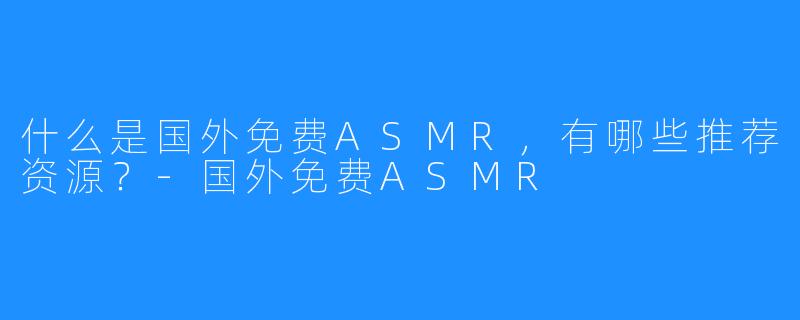 什么是国外免费ASMR,有哪些推荐资源?-国外免费ASMR