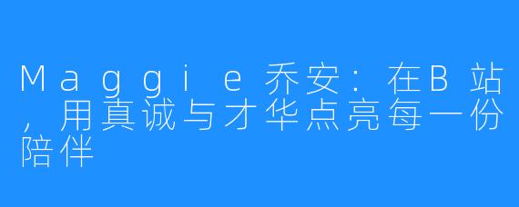 Maggie乔安:在B站,用真诚与才华点亮每一份陪伴
