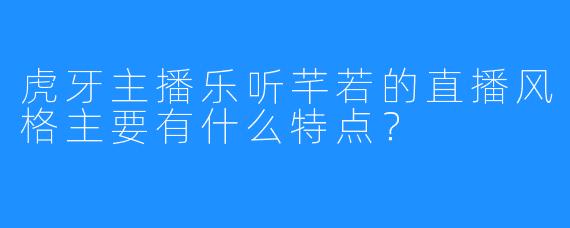 虎牙主播乐听芊若的直播风格主要有什么特点？