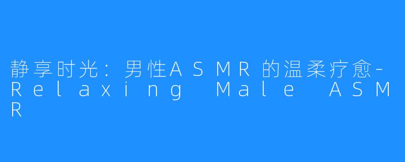 静享时光:男性ASMR的温柔疗愈-Relaxing Male ASMR