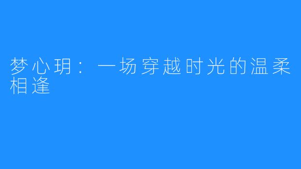 梦心玥：一场穿越时光的温柔相逢