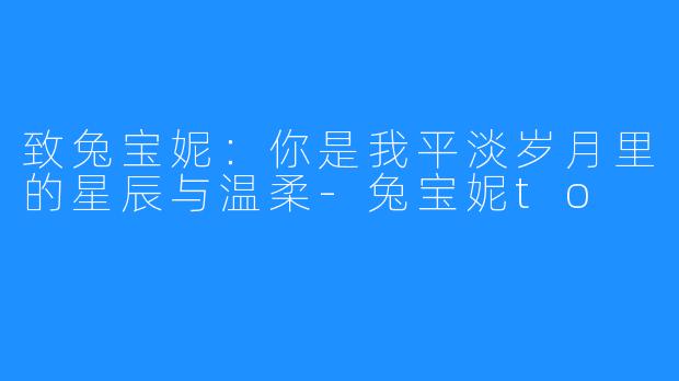 致兔宝妮:你是我平淡岁月里的星辰与温柔-兔宝妮to