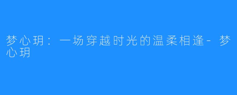 梦心玥：一场穿越时光的温柔相逢-梦心玥