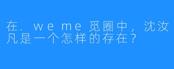 在.weme觅圈中，沈汝凡是一个怎样的存在？