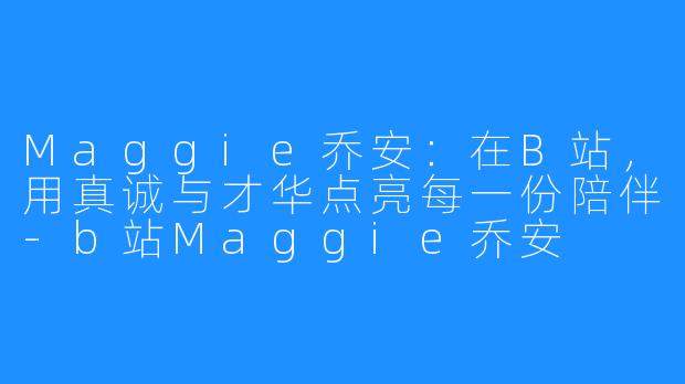 Maggie乔安:在B站,用真诚与才华点亮每一份陪伴-b站Maggie乔安